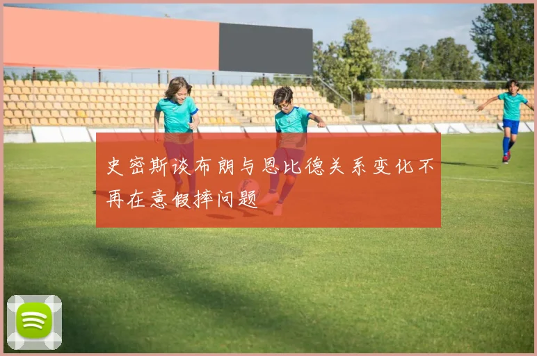 史密斯谈布朗与恩比德关系变化不再在意假摔问题