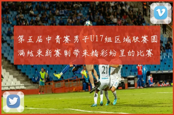第五届中青赛男子U17组区域联赛圆满结束新赛制带来精彩纷呈的比赛体验