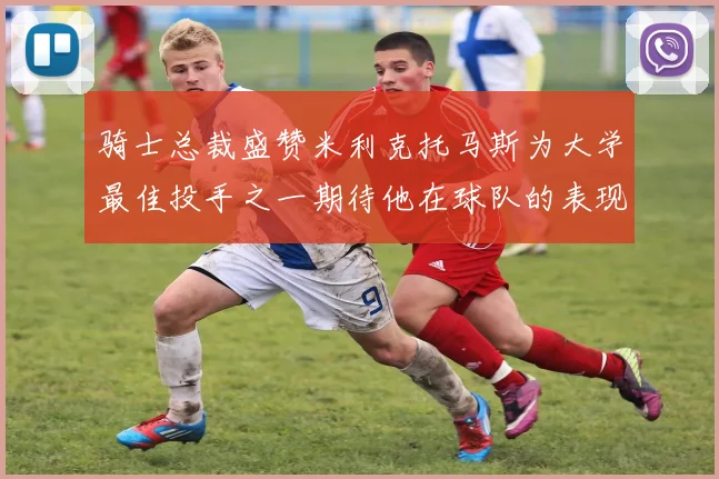 骑士总裁盛赞米利克托马斯为大学最佳投手之一期待他在球队的表现