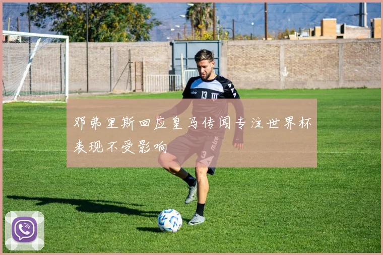 邓弗里斯回应皇马传闻专注世界杯表现不受影响