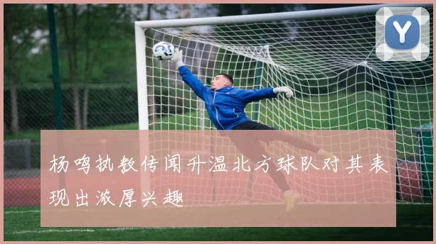 杨鸣执教传闻升温北方球队对其表现出浓厚兴趣