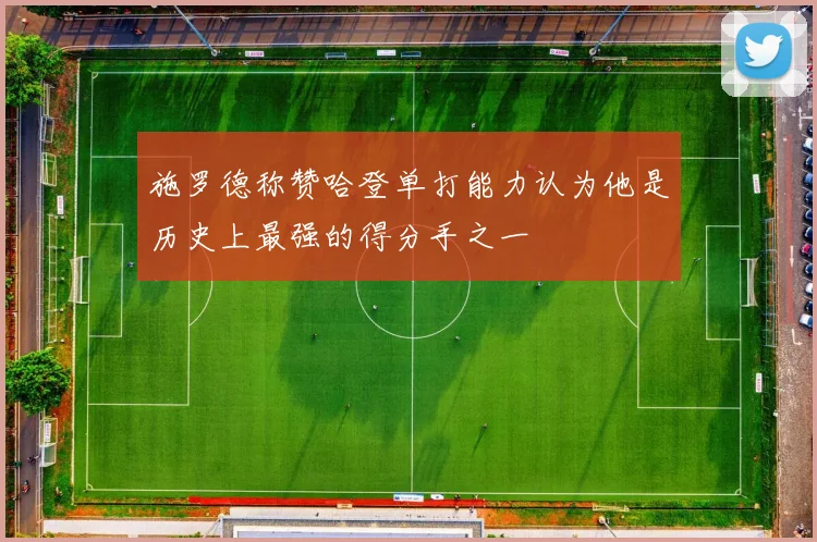 施罗德称赞哈登单打能力认为他是历史上最强的得分手之一