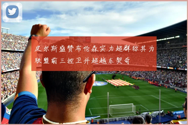 皮尔斯盛赞布伦森实力超群称其为联盟前三控卫并超越东契奇