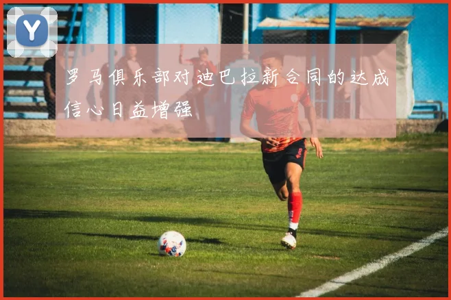 罗马俱乐部对迪巴拉新合同的达成信心日益增强