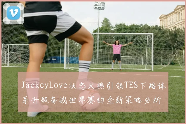JackeyLove状态火热引领TES下路体系升级备战世界赛的全新策略分析