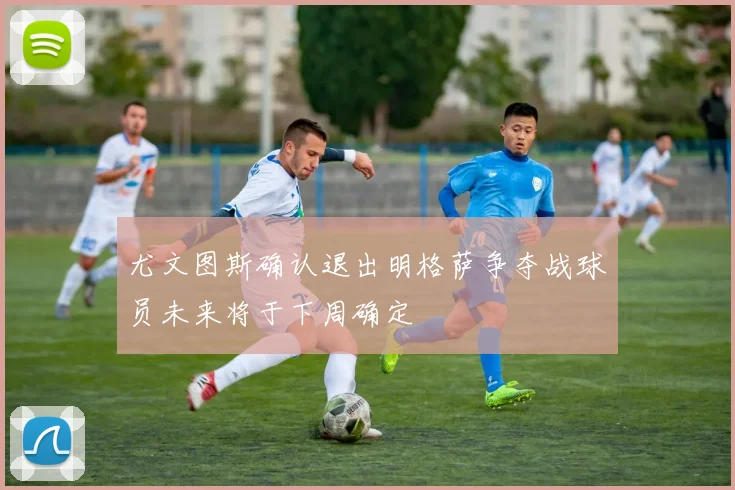 尤文图斯确认退出明格萨争夺战球员未来将于下周确定