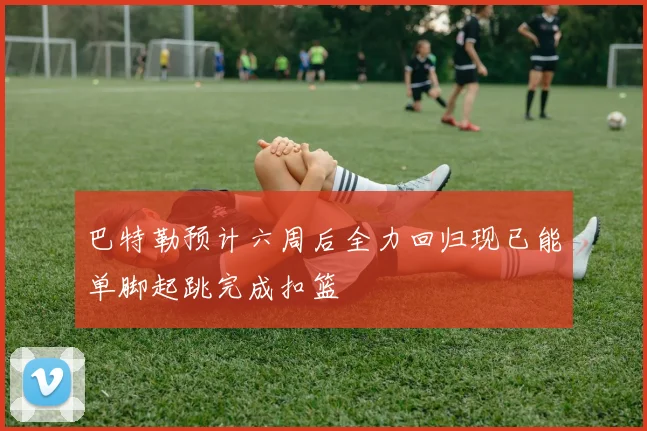 巴特勒预计六周后全力回归现已能单脚起跳完成扣篮