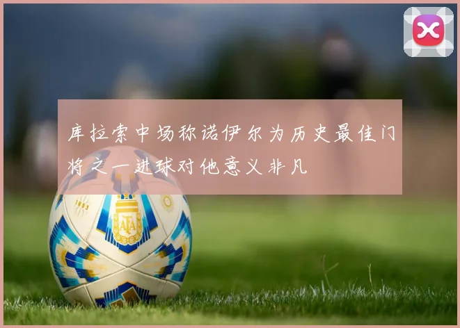 库拉索中场称诺伊尔为历史最佳门将之一进球对他意义非凡