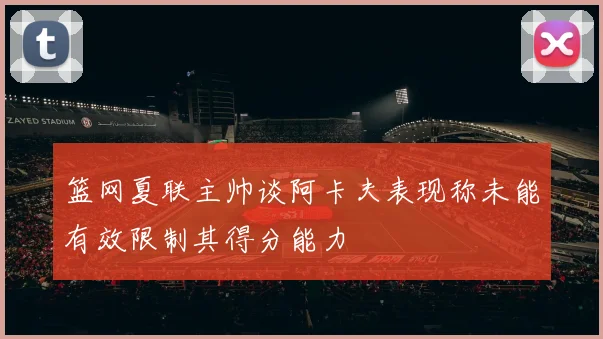 篮网夏联主帅谈阿卡夫表现称未能有效限制其得分能力
