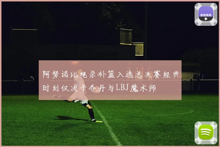 阿努诺比绝杀补篮入选总决赛经典时刻仅次于乔丹与LBJ魔术师