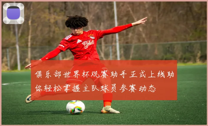 俱乐部世界杯观赛助手正式上线助你轻松掌握主队球员参赛动态