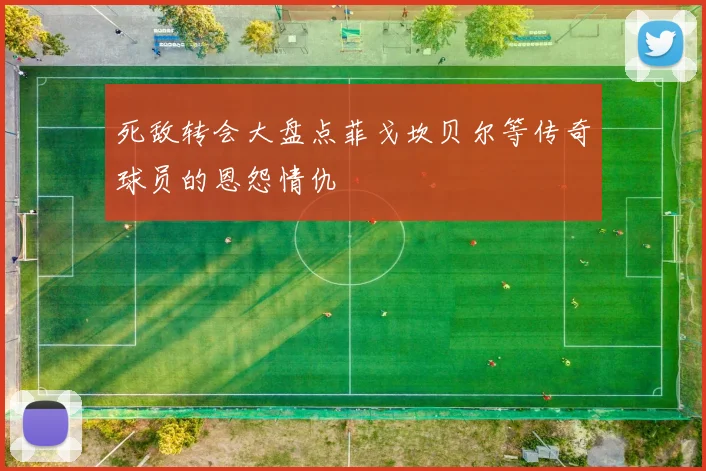 死敌转会大盘点菲戈坎贝尔等传奇球员的恩怨情仇