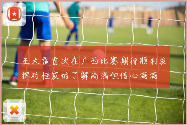 王大雷首次在广西比赛期待顺利发挥对恒宸的了解尚浅但信心满满