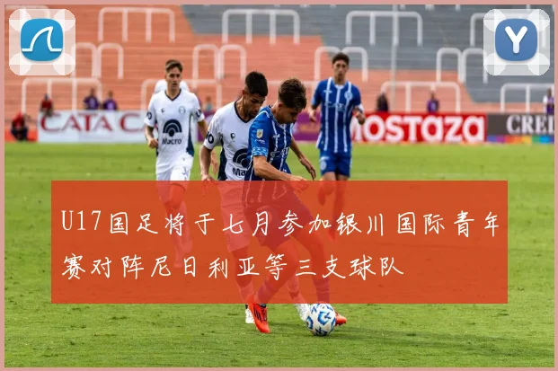 U17国足将于七月参加银川国际青年赛对阵尼日利亚等三支球队